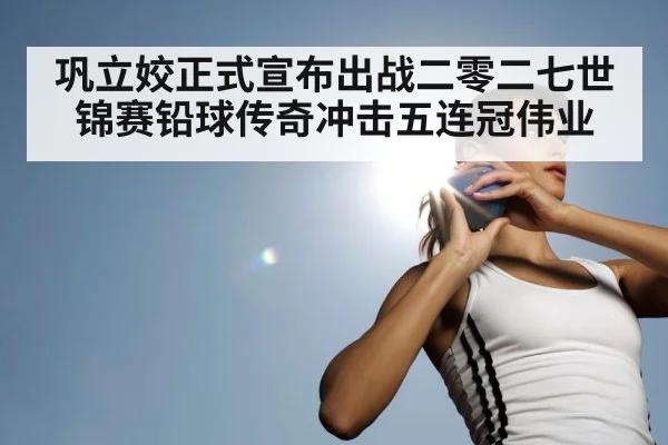 巩立姣正式宣布出战二零二七世锦赛铅球传奇冲击五连冠伟业