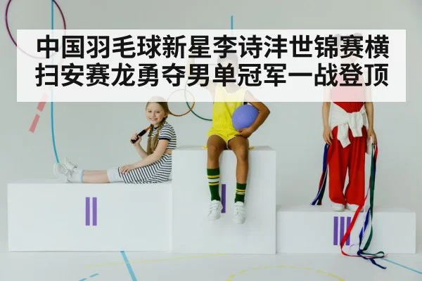 中国羽毛球新星李诗沣世锦赛横扫安赛龙勇夺男单冠军一战登顶